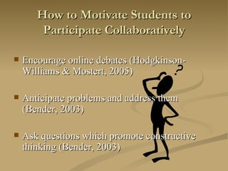 How to Motivate Students to Participate Collaboratively Encourage online debates (Hodgkinson-Williams & Mostert, 2005) Anticipate problems and address them (Bender, 2003) Ask questions which promote constructive thinking (Bender, 2003) 
