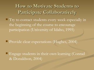 How to Motivate Students to Participate Collaboratively Try to contact students every week especially in the beginning of the course to encourage participation (University of Idaho, 1995) Provide clear expectations (Hughes, 2004) Engage students in their own learning (Conrad & Donaldson, 2004) 
