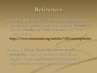 References Goodell, J., & Yusko, B. (2005). Overcoming barriers to student participation in online discussions.  Contemporary Issues in Technology and Teacher Education , 5(1), 77-92. Retrieved from  http://www.citejournal.org/articles/v5i1currentpractice1.pdf Gordon, R. (2008).  The five biggest barriers to online participation . Retrieved February 7, 2011, from http://www.pbs.org/idealab/2008/10/the-five-biggest-barriers-to-online-participation005.html 