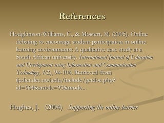 References Hodgkinson-Williams, C., & Mostert, M. (2005). Online debating to encourage student participation in online learning environments: A qualitative case study at a South African university.  International Journal of Education and Development using Information and Communication Technology ,  1 (2), 94-104. Retrieved from ijedict.dec.uwi.edu/include/getdoc.php?id=564&article=93&mode... Hughes, J.   (2004)    Supporting the online learner      