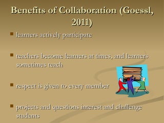 Benefits of Collaboration (Goessl, 2011) learners actively participate  teachers become learners at times, and learners sometimes teach respect is given to every member  projects and questions interest and challenge students  