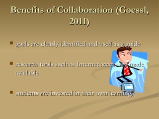 goals are clearly identified and used as a guide research tools such as Internet access are made available students are invested in their own learning.  Benefits of Collaboration (Goessl, 2011) 