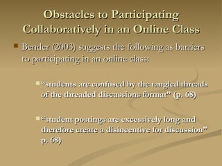 Obstacles to Participating Collaboratively in an Online Class Bender (2003) suggests the following as barriers to participating in an online class: “ students are confused by the tangled threads of the threaded discussions format” (p. 68) “ student postings are excessively long and therefore create a disincentive for discussion” p. 68) 