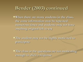 Bender (2003) continued When there are many students in the class, the same information may be repeated numerous times and students may not have anything original left to say The student may not be highly motivated to participate The class or the questions are not motivating enough to elicit a response 