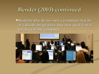 Bender (2003) continued Students who do not own a computer may be at a disadvantage since they may need to wait for an available computer   
