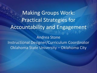 Making Groups Work:
     Practical Strategies for
 Accountability and Engagement
                 Andrea Stone
Instructional Designer/Curriculum Coordinator
  Oklahoma State University – Oklahoma City
 
