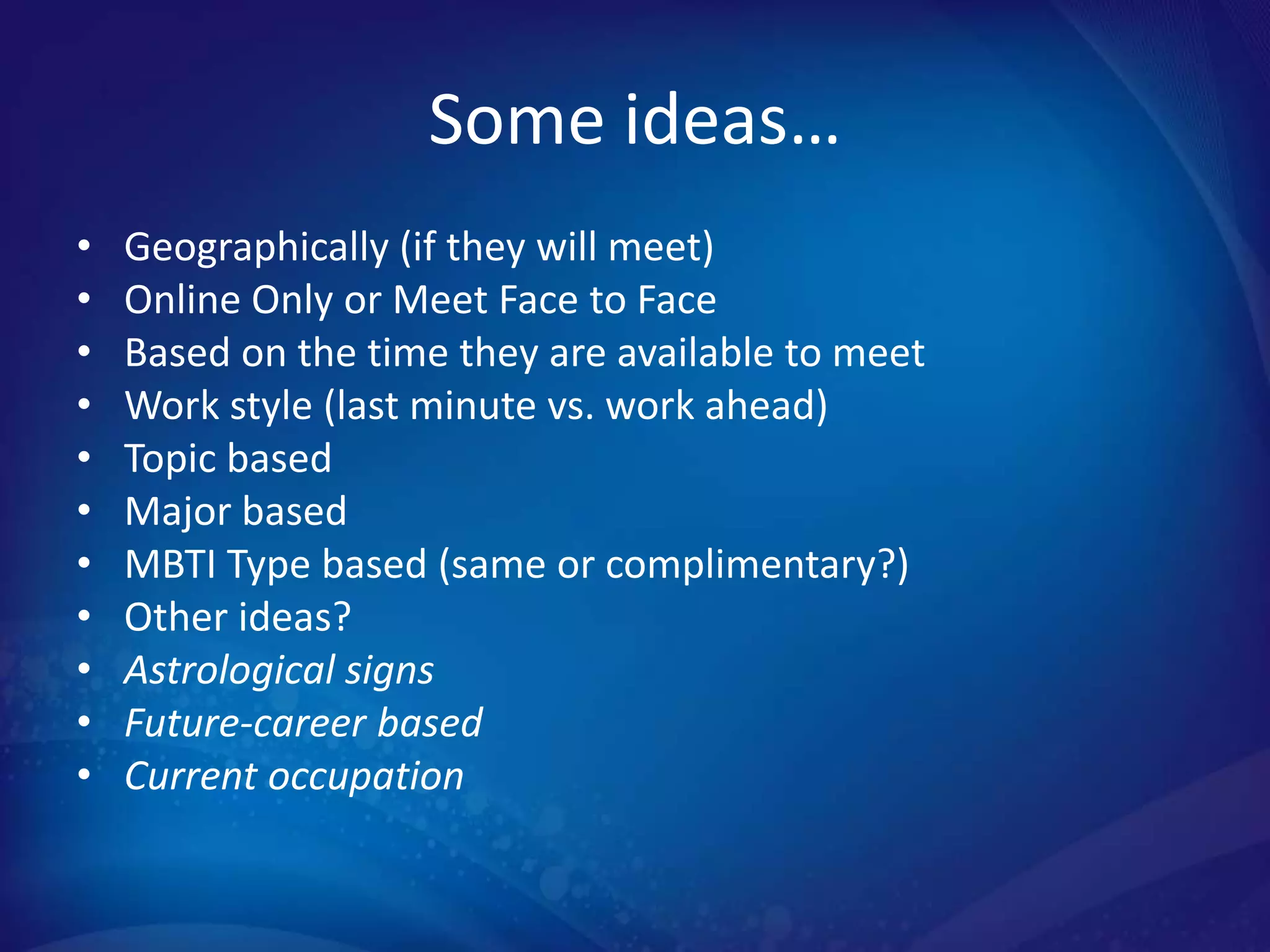 Some ideas…
•   Geographically (if they will meet)
•   Online Only or Meet Face to Face
•   Based on the time they are available to meet
•   Work style (last minute vs. work ahead)
•   Topic based
•   Major based
•   MBTI Type based (same or complimentary?)
•   Other ideas?
•   Astrological signs
•   Future-career based
•   Current occupation
 