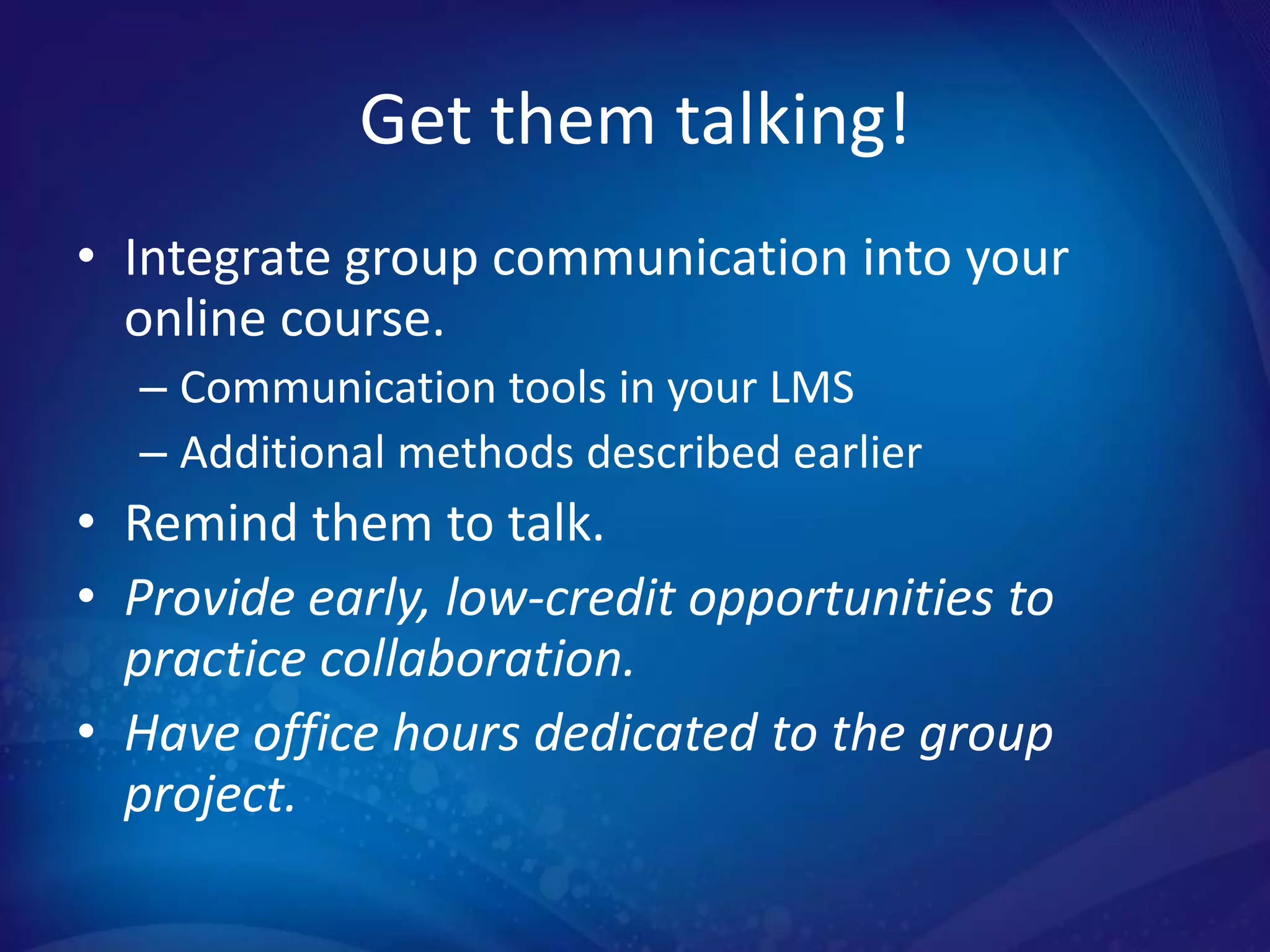 Get them talking!
• Integrate group communication into your
  online course.
  – Communication tools in your LMS
  – Additional methods described earlier
• Remind them to talk.
• Provide early, low-credit opportunities to
  practice collaboration.
• Have office hours dedicated to the group
  project.
 