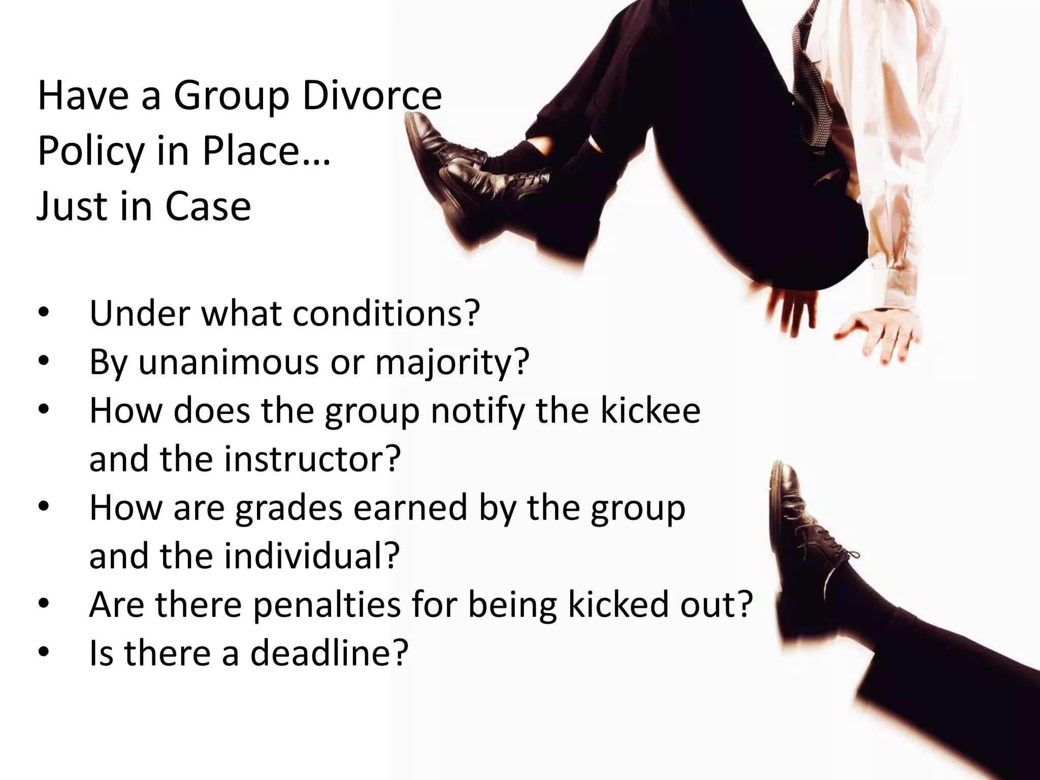 Have a Group Divorce
Policy in Place…
Just in Case

• Under what conditions?
• By unanimous or majority?
• How does the group notify the kickee
  and the instructor?
• How are grades earned by the group
  and the individual?
• Are there penalties for being kicked out?
• Is there a deadline?
 