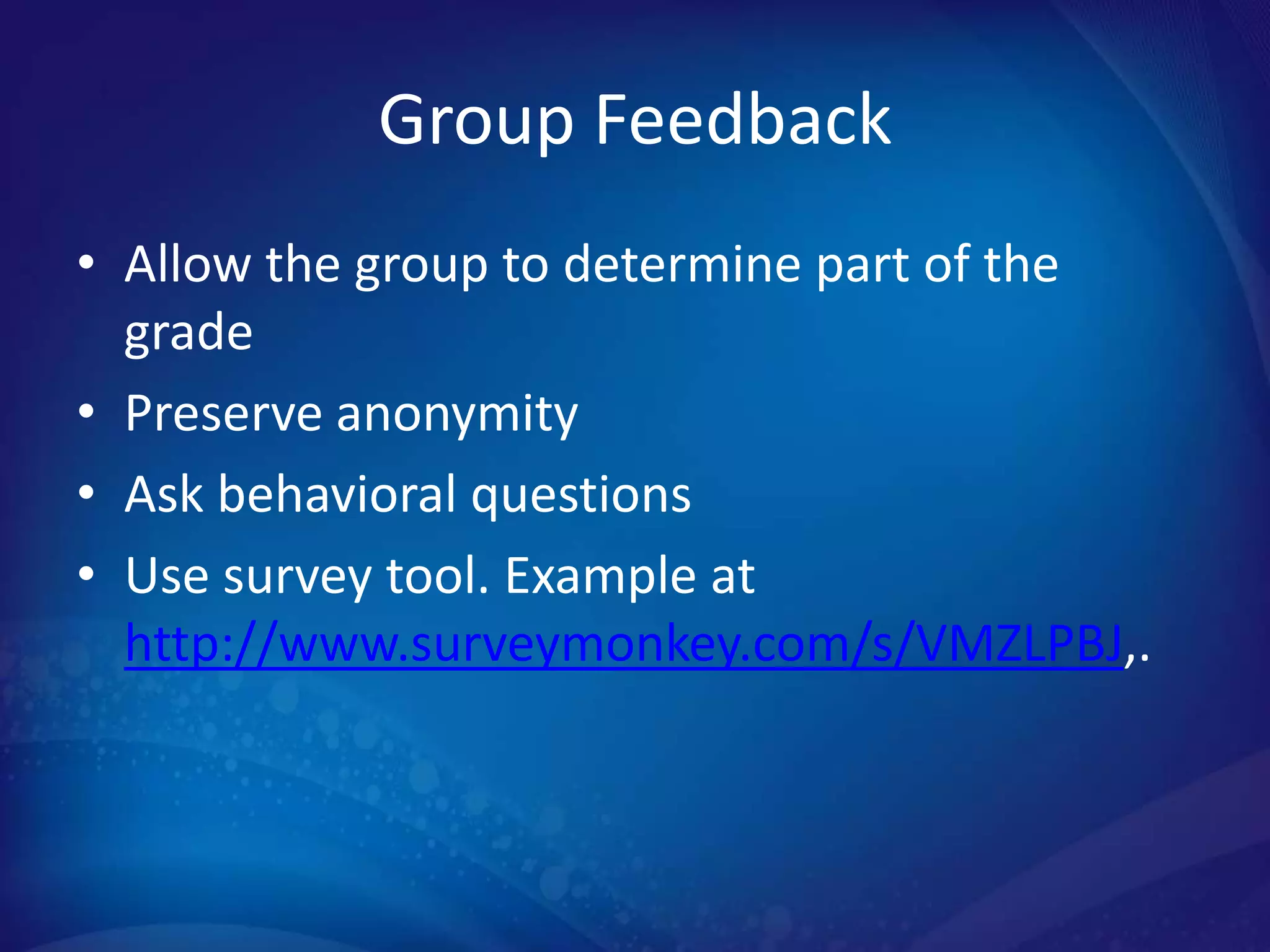 Group Feedback
• Allow the group to determine part of the
  grade
• Preserve anonymity
• Ask behavioral questions
• Use survey tool. Example at
  http://www.surveymonkey.com/s/VMZLPBJ,.
 
