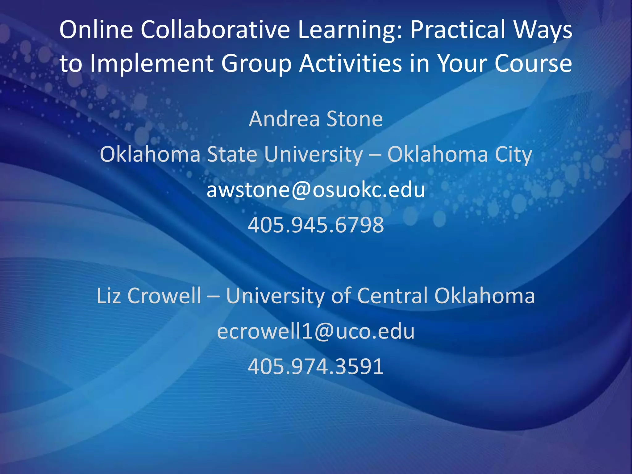 Online Collaborative Learning: Practical Ways
to Implement Group Activities in Your Course
                Andrea Stone
   Oklahoma State University – Oklahoma City
            awstone@osuokc.edu
                405.945.6798

   Liz Crowell – University of Central Oklahoma
                ecrowell1@uco.edu
                   405.974.3591
 