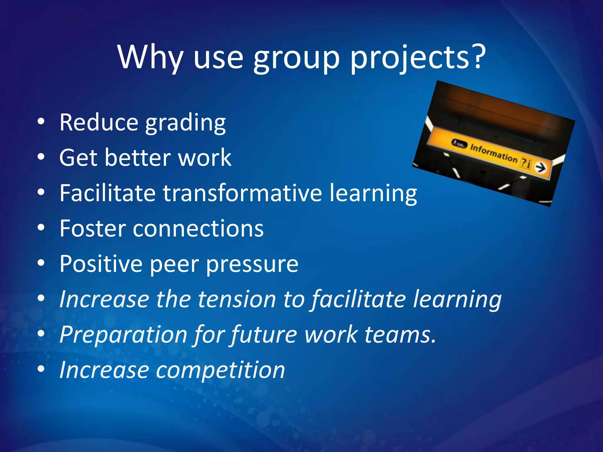Why use group projects?
•   Reduce grading
•   Get better work
•   Facilitate transformative learning
•   Foster connections
•   Positive peer pressure
•   Increase the tension to facilitate learning
•   Preparation for future work teams.
•   Increase competition
 