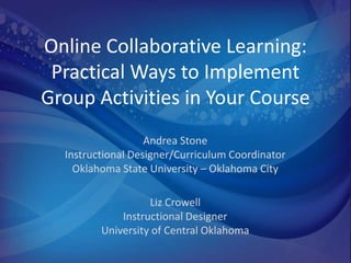 Online Collaborative Learning:
 Practical Ways to Implement
Group Activities in Your Course
                   Andrea Stone
  Instructional Designer/Curriculum Coordinator
    Oklahoma State University – Oklahoma City

                   Liz Crowell
             Instructional Designer
         University of Central Oklahoma
 