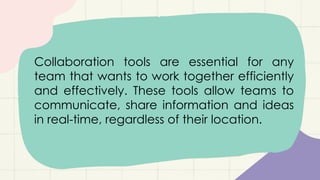 Collaboration tools are essential for any
team that wants to work together efficiently
and effectively. These tools allow teams to
communicate, share information and ideas
in real-time, regardless of their location.
 