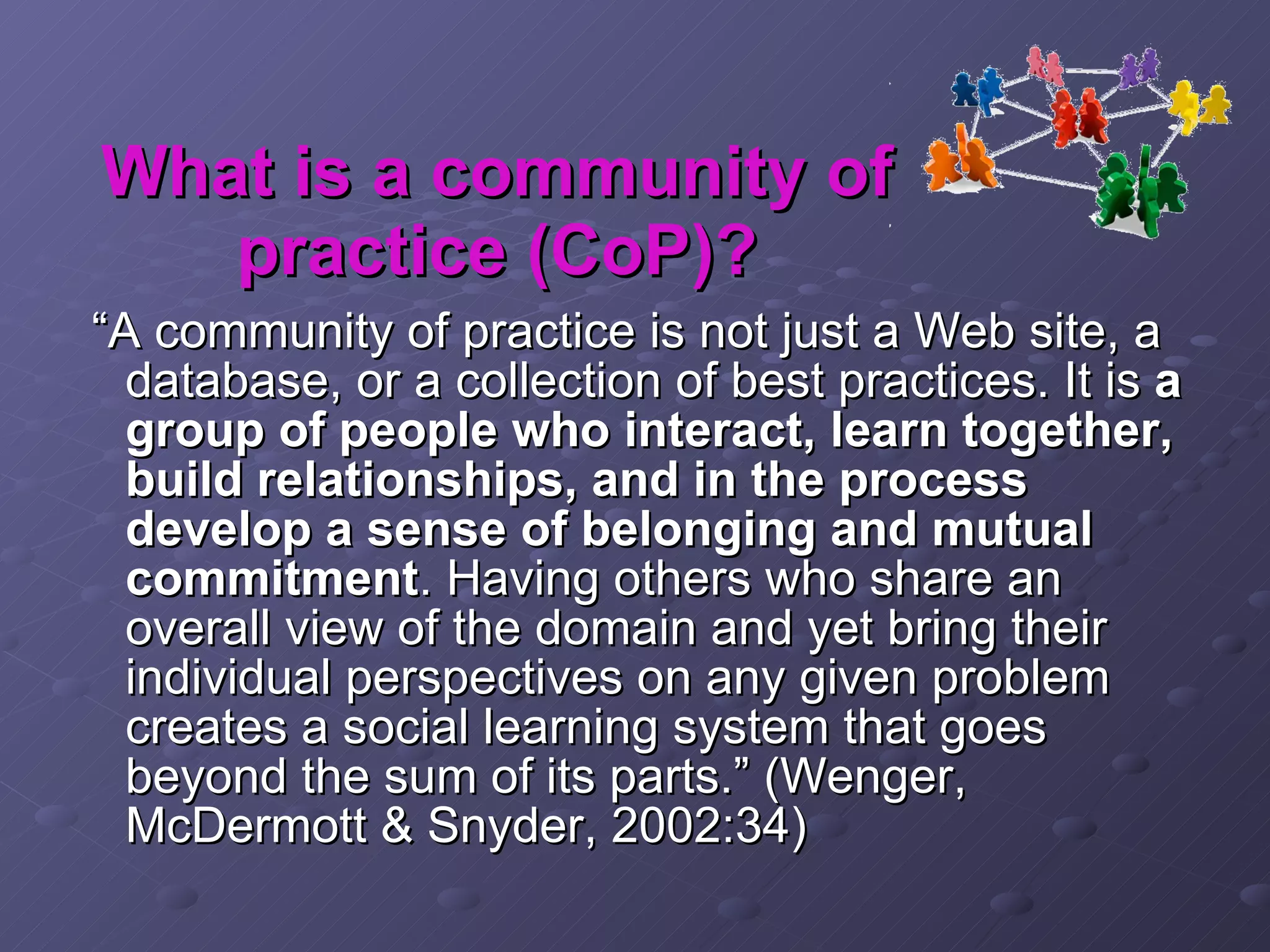 “ A community of practice is not just a Web site, a database, or a collection of best practices. It is  a group of people who interact, learn together, build relationships, and in the process develop a sense of belonging and mutual commitment . Having others who share an overall view of the domain and yet bring their individual perspectives on any given problem creates a social learning system that goes beyond the sum of its parts.” (Wenger, McDermott & Snyder, 2002:34) What is a community of practice (CoP)? 