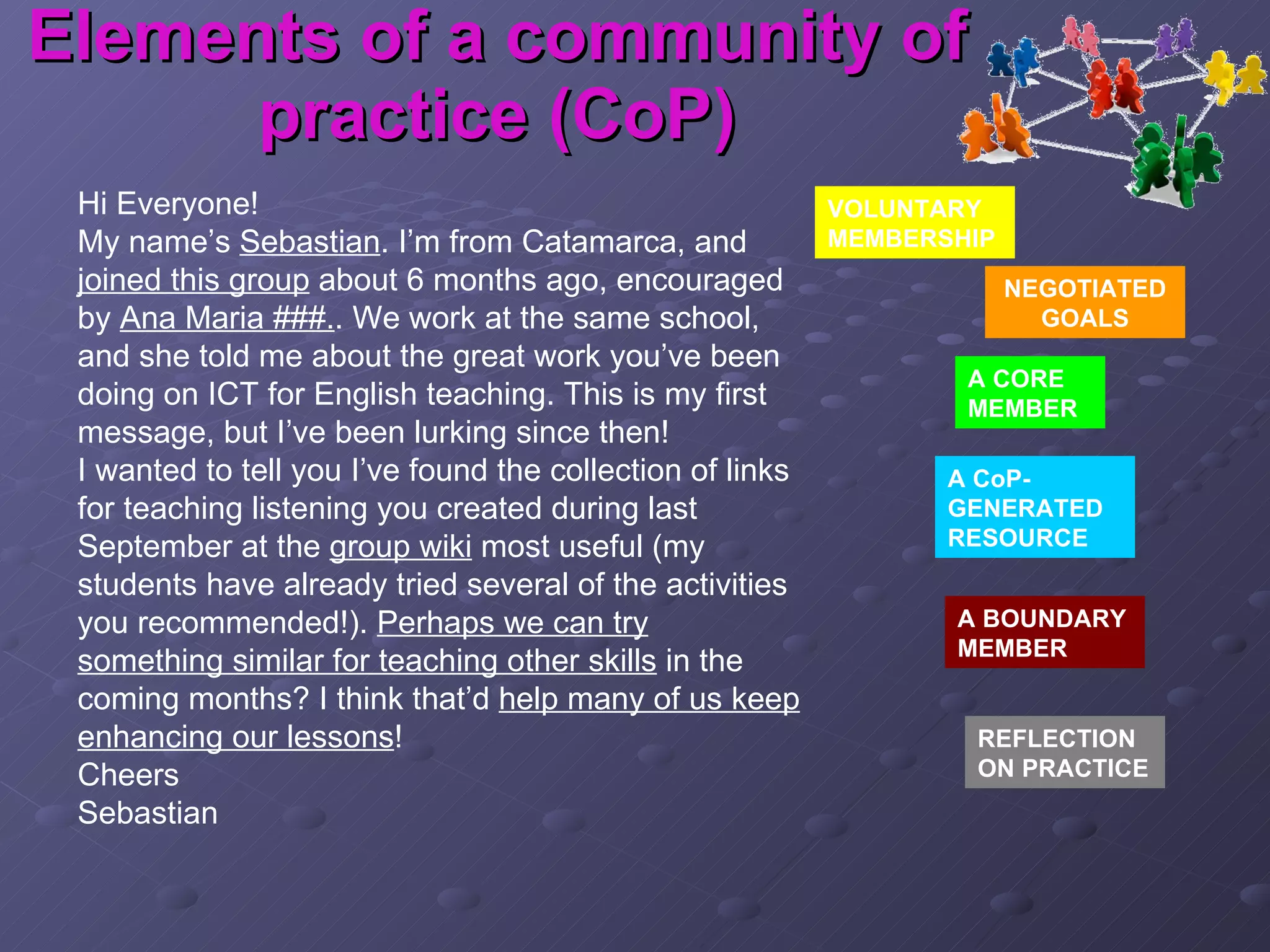 Elements of a community of practice (CoP) Hi Everyone! My name’s  Sebastian . I’m from Catamarca, and  joined this group  about 6 months ago, encouraged by  Ana Maria ###. . We work at the same school, and she told me about the great work you’ve been doing on ICT for English teaching. This is my first message, but I’ve been lurking since then! I wanted to tell you I’ve found the collection of links for teaching listening you created during last September at the  group wiki  most useful (my students have already tried several of the activities you recommended!).  Perhaps we can try something similar for teaching other skills  in the coming months? I think that’d  help many of us keep enhancing our lessons ! Cheers Sebastian VOLUNTARY MEMBERSHIP NEGOTIATED GOALS A CORE MEMBER A CoP-GENERATED RESOURCE A BOUNDARY MEMBER REFLECTION ON PRACTICE 