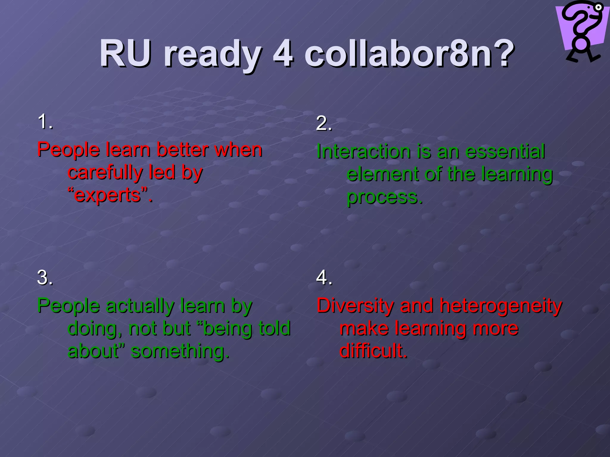 RU ready 4 collabor8n? 1.  People learn better when carefully led by “experts”.   2.  Interaction is an essential element of the learning process. 3.  People actually learn by doing, not but “being told about” something.   4.  Diversity and heterogeneity make learning more difficult.   