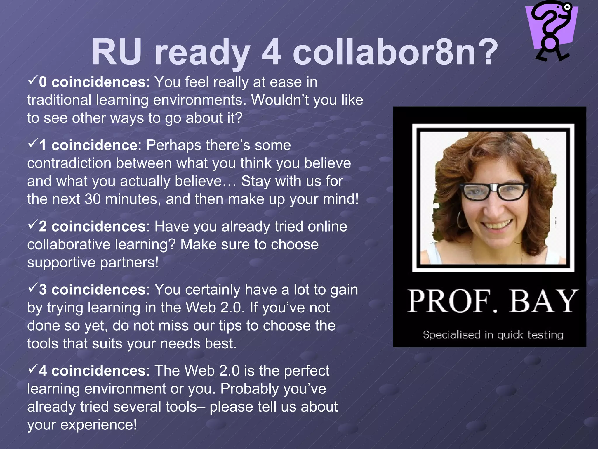 RU ready 4 collabor8n? 0 coincidences : You feel really at ease in traditional learning environments. Wouldn’t you like to see other ways to go about it? 1 coincidence : Perhaps there’s some contradiction between what you think you believe and what you actually believe… Stay with us for the next 30 minutes, and then make up your mind! 2 coincidences : Have you already tried online collaborative learning? Make sure to choose supportive partners! 3 coincidences : You certainly have a lot to gain by trying learning in the Web 2.0. If you’ve not done so yet, do not miss our tips to choose the tools that suits your needs best. 4 coincidences : The Web 2.0 is the perfect learning environment or you. Probably you’ve already tried several tools– please tell us about your experience! 