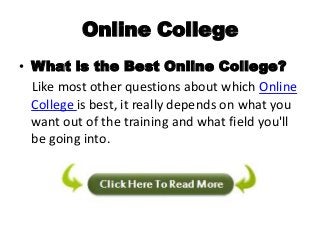 Online College
• What is the Best Online College?
  Like most other questions about which Online
  College is best, it really depends on what you
  want out of the training and what field you'll
  be going into.
 