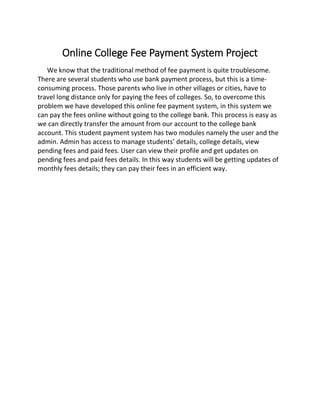 Online College Fee Payment System Project
We know that the traditional method of fee payment is quite troublesome.
There are several students who use bank payment process, but this is a time-
consuming process. Those parents who live in other villages or cities, have to
travel long distance only for paying the fees of colleges. So, to overcome this
problem we have developed this online fee payment system, in this system we
can pay the fees online without going to the college bank. This process is easy as
we can directly transfer the amount from our account to the college bank
account. This student payment system has two modules namely the user and the
admin. Admin has access to manage students’ details, college details, view
pending fees and paid fees. User can view their profile and get updates on
pending fees and paid fees details. In this way students will be getting updates of
monthly fees details; they can pay their fees in an efficient way.
 