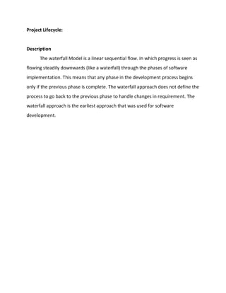 Project Lifecycle:
Description
The waterfall Model is a linear sequential flow. In which progress is seen as
flowing steadily downwards (like a waterfall) through the phases of software
implementation. This means that any phase in the development process begins
only if the previous phase is complete. The waterfall approach does not define the
process to go back to the previous phase to handle changes in requirement. The
waterfall approach is the earliest approach that was used for software
development.
 