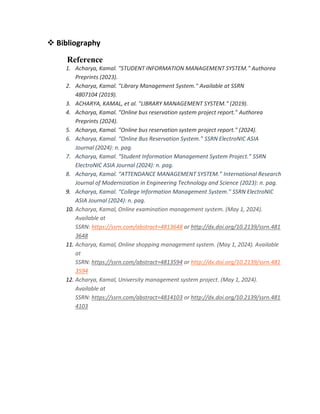  Bibliography
Reference
1. Acharya, Kamal. "STUDENT INFORMATION MANAGEMENT SYSTEM." Authorea
Preprints (2023).
2. Acharya, Kamal. "Library Management System." Available at SSRN
4807104 (2019).
3. ACHARYA, KAMAL, et al. "LIBRARY MANAGEMENT SYSTEM." (2019).
4. Acharya, Kamal. "Online bus reservation system project report." Authorea
Preprints (2024).
5. Acharya, Kamal. "Online bus reservation system project report." (2024).
6. Acharya, Kamal. “Online Bus Reservation System.” SSRN ElectroNIC ASIA
Journal (2024): n. pag.
7. Acharya, Kamal. “Student Information Management System Project.” SSRN
ElectroNIC ASIA Journal (2024): n. pag.
8. Acharya, Kamal. “ATTENDANCE MANAGEMENT SYSTEM.” International Research
Journal of Modernization in Engineering Technology and Science (2023): n. pag.
9. Acharya, Kamal. “College Information Management System.” SSRN ElectroNIC
ASIA Journal (2024): n. pag.
10. Acharya, Kamal, Online examination management system. (May 1, 2024).
Available at
SSRN: https://ssrn.com/abstract=4813648 or http://dx.doi.org/10.2139/ssrn.481
3648
11. Acharya, Kamal, Online shopping management system. (May 1, 2024). Available
at
SSRN: https://ssrn.com/abstract=4813594 or http://dx.doi.org/10.2139/ssrn.481
3594
12. Acharya, Kamal, University management system project. (May 1, 2024).
Available at
SSRN: https://ssrn.com/abstract=4814103 or http://dx.doi.org/10.2139/ssrn.481
4103
 