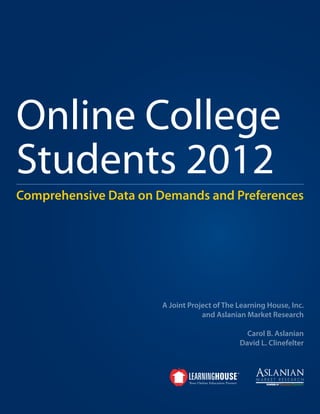 Online College
Students 2012
Comprehensive Data on Demands and Preferences




                      A Joint Project of The Learning House, Inc.
                                  and Aslanian Market Research

                                               Carol B. Aslanian
                                             David L. Clinefelter
 
