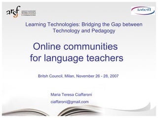 Online communities  for language teachers Maria Teresa Ciaffaroni [email_address] Britsh Council, Milan, November 26 - 28, 2007 Learning Technologies: Bridging the Gap between Technology and Pedagogy 