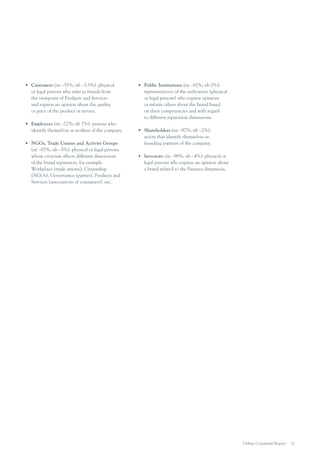 •	 Customers (nt –55%; nb –3.5%): physical
or legal persons who refer to brands from
the viewpoint of Products and Services
and express an opinion about the quality
or price of the product or service.
•	 Employees (nt –72%; nb 7%): persons who
identify themselves as workers of the company.
•	 NGOs, Trade Unions and Activist Groups
(nt –87%; nb –5%): physical or legal persons
whose criticism affects different dimensions
of the brand reputation, for example
Workplace (trade unions), Citizenship
(NGOs), Governance (parties), Products and
Services (associations of consumers), etc.

•	 Public Institutions (nt –92%; nb 0%):
representatives of the authorities (physical
or legal persons) who express opinions
or inform others about the brand based
on their competencies and with regard
to different reputation dimensions.
•	 Shareholders (nt –97%; nb –2%):
actors that identify themselves as
founding partners of the company.
•	 Investors (nt –98%; nb –4%): physical or
legal persons who express an opinion about
a brand related to the Finance dimension.

Online Comments Report

21

 