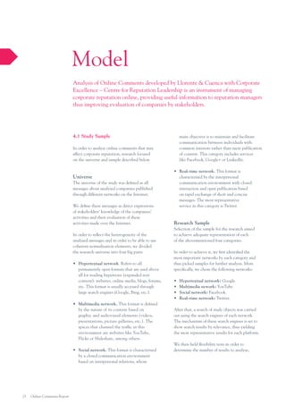 Model
Analysis of Online Comments developed by Llorente & Cuenca with Corporate
Excellence – Centre for Reputation Leadership is an instrument of managing
corporate reputation online, providing useful information to reputation managers
thus improving evaluation of companies by stakeholders.

4.1 Study Sample

main objective is to maintain and facilitate
communication between individuals with
common interests rather than mere publication
of content. This category includes services
like Facebook, Google+ or LinkedIn.

In order to analyze online comments that may
affect corporate reputation, research focused
on the universe and sample described below.

Universe
The universe of the study was defined as all
messages about analyzed companies published
through different networks on the Internet.
We define these messages as direct expressions
of stakeholders’ knowledge of the companies’
activities and their evaluation of these
activities made over the Internet.
In order to reflect the heterogeneity of the
analysed messages and in order to be able to use
coherent normalisation elements, we divided
the research universe into four big parts:
•	 Hypertextual network. Refers to all
permanently open formats that are used above
all for reading hypertexts (expanded text
content): websites, online media, blogs, forums,
etc. This format is usually accessed through
large search engines (Google, Bing, etc.).
•	 Multimedia network. This format is defined
by the nature of its content based on
graphic and audiovisual elements (videos,
presentations, picture galleries, etc.). The
spaces that channel the traffic in this
environment are websites like YouTube,
Flickr or Slideshare, among others.
•	 Social network. This format is characterised
by a closed communication environment
based on interpersonal relations, whose

25

Online Comments Report

•	 Real–time network. This format is
characterised by the interpersonal
communication environment with closed
interaction and open publication based
on rapid exchange of short and concise
messages. The most representative
service in this category is Twitter.

Research Sample
Selection of the sample for the research aimed
to achieve adequate representation of each
of the abovementioned four categories.
In order to achieve it, we first identified the
most important networks by each category and
thus picked samples for further analysis. More
specifically, we chose the following networks:
•	
•	
•	
•	

Hypertextual network: Google.
Multimedia nework: YouTube.
Social network: Facebook.
Real–time network: Twitter.

After that, a search of study objects was carried
out using the search engines of each network.
The mechanism of these search engines is set to
show search results by relevance, thus yielding
the most representative results for each platform.
We then held flexibility tests in order to
determine the number of results to analyse,

 