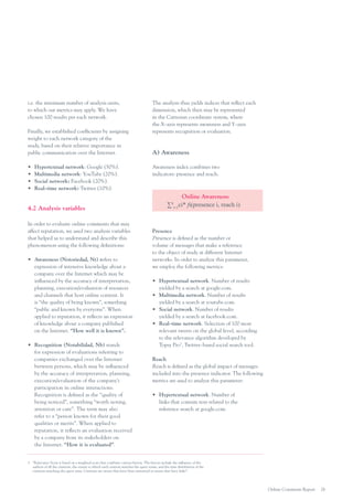 i.e. the minimum number of analysis units,
to which our metrics may apply. We have
chosen 100 results per each network.
Finally, we established coefficients by assigning
weight to each network category of the
study, based on their relative importance in
public communication over the Internet.
•	
•	
•	
•	

Hypertextual network: Google (50%).
Multimedia network: YouTube (20%).
Social network: Facebook (20%).
Real–time network: Twitter (10%).

4.2 Analysis variables
In order to evaluate online comments that may
affect reputation, we used two analysis variables
that helped us to understand and describe this
phenomenon using the following definitions:
•	 Awareness (Notoriedad, Nt) refers to
expression of intensive knowledge about a
company over the Internet which may be
influenced by the accuracy of interpretation,
planning, execution/evaluation of resources
and channels that host online content. It
is “the quality of being known”, something
“public and known by everyone”. When
applied to reputation, it reflects an expression
of knowledge about a company published
on the Internet. “How well it is known”.
•	 Recognition (Notabilidad, Nb) stands
for expression of evaluations referring to
companies exchanged over the Internet
between persons, which may be influenced
by the accuracy of interpretation, planning,
execution/evaluation of the company’s
participation in online interactions.
Recognition is defined as the “quality of
being noticed”, something “worth noting,
attention or care”. The term may also
refer to a “person known for their good
qualities or merits”. When applied to
reputation, it reflects an evaluation received
by a company from its stakeholders on
the Internet. “How it is evaluated”.

The analysis thus yields indices that reflect each
dimension, which then may be represented
in the Cartesian coordinate system, where
the X–axis represents awareness and Y–axis
represents recognition or evaluation.

A) Awareness
Awareness index combines two
indicators: presence and reach.

Online Awareness:
∑4i=1ci* fi(presence i, reach i)

Presence
Presence is defined as the number or
volume of messages that make a reference
to the object of study at different Internet
networks. In order to analyze this parameter,
we employ the following metrics:
•	 Hypertextual network. Number of results
yielded by a search at google.com.
•	 Multimedia network. Number of results
yielded by a search at youtube.com.
•	 Social network. Number of results
yielded by a search at facebook.com.
•	 Real–time network. Selection of 100 most
relevant tweets on the global level, according
to the relevance algorithm developed by
Topsy Pro3, Twitter–based social search tool.
Reach
Reach is defined as the global impact of messages
included into the presence indicator. The following
metrics are used to analyze this parameter:
•	 Hypertextual network. Number of
links that contain text related to the
reference search at google.com.

3.	 “Relevance Score is based on a weighted score that combines various factors. The factors include the influence of the
authors of all the citations, the extent to which each citation matches the query terms, and the time distribution of the
citations matching the query term. Citations are tweets that have been retweeted or tweets that have links”.

Online Comments Report

26

 