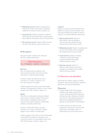 •	 Multimedia network. Number of reproductions
achieved by 20 most visited videos among those
yielded by the reference search at youtube.com.
•	 Social network. Number of members or followers
achieved by 20 most popular pages or groups among
those yielded by the reference search at facebook.com.

Authority
Finally, we estimated authority, defined as the
influence potential associated with the source
of message included in the sample. In order to
analyze it, we used the following analysis units:

•	 The real–time network. Number of RT in the last
few days of the reference search at twitter.com.

•	 Hypertextual network. Number of
links related to the main domain in
each message of the sample (100 most
relevant results of the Google search).

B) Recognition

•	 Multimedia network. Number of reproductions
of each of the YouTube videos included in
the sample (100 most relevant results).

Recognition index combines three indicators:
relevance, quality and authority.

∑

Online Recognition:
ci* fi(quality i, authority i, relevance i)

4
i=1

Relevance
First, we analyzed relevance defined as the
level of intensity related to the mention of the
study object in analyzed sample messages.
In order to analyze this indicator, we used a
scale from 1 to 5, where 1 stands for “very
low” and 5 stands for “very high”.
Analysts assigned scale value to each of the sample
messages by estimating the visibility of its key content
elements (title, URL, bold font, images, etc.)
Quality
After that, we study quality (evaluation) defined
as the positive or negative charge of the opinion
about an object, transmitted in the message
chosen for the sample by applying corresponding
attributes of reputation dimensions.
In order to analyze this indicator we used a
scale from 1 to 7, where 1 stands for “strongly
disagree” and 7 stands for “strongly agree”.
Analysis assigned a scale value to each of the messages
in the sample by carrying out a denotative and
connotative analysis of its meaningful content (title,
body of the message, comments, images, etc.).

27

Online Comments Report

•	 Social network. Number of members
or followers of all Facebook pages
or groups included in the sample
(100 most relevant results).
•	 Real–time network. Number of
followers of those Twitter users whose
messages were included into the sample
(100 most relevant results).

2.3 Dimensions and stakeholders
Apart from the variables, Analysis of Online
Comments estimates two key factors: reputation
dimensions and involved stakeholders.

Dimensions
•	 Analysis studied each of the messages
included in the sample, analyzed their
content and determined which reputation
attributes they affect, linking each analysis
unit with one of the following reputation
dimensions (established by Reputation
Institute in their RepTrakTM methodology):
•	 Products and Services: efficient claim
management, meeting the customer needs,
quality–price relationship, quality of
products/services, good customer service.

 