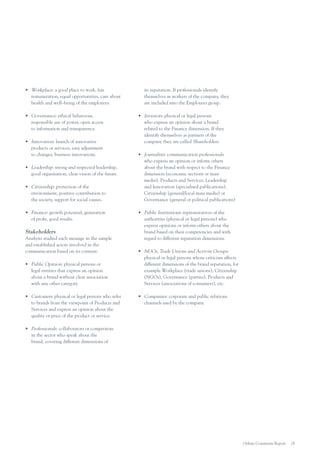 •	 Workplace: a good place to work, fair
remuneration, equal opportunities, care about
health and well–being of the employees.
•	 Governance: ethical behaviour,
responsible use of power, open access
to information and transparency.
•	 Innovation: launch of innovative
products or services, easy adjustment
to changes, business innovations.
•	 Leadership: strong and respected leadership,
good organisation, clear vision of the future.
•	 Citizenship: protection of the
environment, positive contribution to
the society, support for social causes.
•	 Finance: growth potential, generation
of profit, good results.

Stakeholders
Analysts studied each message in the sample
and established actors involved in the
communication based on its content:
•	 Public Opinion: physical persons or
legal entities that express an opinion
about a brand without clear association
with any other category.
•	 Customers: physical or legal persons who refer
to brands from the viewpoint of Products and
Services and express an opinion about the
quality or price of the product or service.

its reputation. If professionals identify
themselves as workers of the company, they
are included into the Employees group.
•	 Investors: physical or legal persons
who express an opinion about a brand
related to the Finance dimension. If they
identify themselves as partners of the
company they are called Shareholders.
•	 Journalists: communication professionals
who express an opinion or inform others
about the brand with respect to the Finance
dimension (economic sections or mass
media), Products and Services, Leadership
and Innovation (specialised publications),
Citizenship (general/local mass media) or
Governance (general or political publications)
•	 Public Institutions: representatives of the
authorities (physical or legal persons) who
express opinions or inform others about the
brand based on their competencies and with
regard to different reputation dimensions
•	 NGOs, Trade Unions and Activist Groups:
physical or legal persons whose criticism affects
different dimensions of the brand reputation, for
example Workplace (trade unions), Citizenship
(NGOs), Governance (parties), Products and
Services (associations of consumers), etc.
•	 Companies: corporate and public relations
channels used by the company.

•	 Professionals: collaborators or competitors
in the sector who speak about the
brand, covering different dimensions of

Online Comments Report

28

 