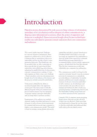 Introduction
Digital economy, characterized by wide access to large volumes of information,
immediacy of its circulation as well as ubiquity of online communications, is
shaping a new informational ecosystem, where the power of supporters and
detractors is multiplied. Democratization brought about by new technologies
enables any individual to generate content and create their own communities
and audiences.

This context implies important challenges
for corporate reputation management, where
reputation is understood as a set of collective
evaluations that an organization evokes in its
stakeholders and that are able to lead to value–
generating behaviours. Thus brands may only
be successful if they are able to participate in
those networks that are interesting for their
stakeholders and establish long–term relations,
unleashing favourable behaviours. In this scenario,
corporate communication is making a U–turn,
and companies are likely to face a new challenge
– brand journalism, a new way of communication
brought about by the influence of the Internet and
the proactive attitude assumed by stakeholders.
Today power is defined by the ability to
recommend: people believe the experience
of their peers. This new scenario is radically
different from the traditional communication
process based on massive one–way streaming
of messages aiming to persuade stakeholders
and encourage them to purchase a product.
Fragmentation of the audience into multiple
channels, equality of products and services in terms
of impact, as well as erosion of trust experienced
by companies and institutions urges companies to
employ a new communication model. This model
is based on creating a strong identity relevant for

stakeholders and able to generate identification
(“building beliefs”) that leads to action and
encourages an organization’s key stakeholders to
share the beliefs of this organization voluntarily.
Shared beliefs encourage stakeholders to
recommend products, services and the organization
proper to all individuals that form their network.
Thus the new communication model turns
stakeholders into companies’ key ambassadors.
This communication model is not based on the
capacity to persuade. Instead, it uses the enormous
potential of communication to unleash the
powerful influence of stakeholders’ favourable
attitudes and behaviours towards companies.
Creation of relevant content for stakeholders
as well as intensive use of technologies and
social networks is the most effective way to
multiply and reinforce the effect of advocacy,
generating business, strengthening relations with
the stakeholders, building strong brands and
an excellent reputation for the organization.
Currently, 93% of companies report generating
brand content, but point out that only 42%
of these cases are effective1. Today more than
ever brands need to change the way they relate
to their key stakeholders and understand what
really works in the new digital context.

1.	 B2B Content Marketing Trends 2014, IAB. Available at: http://www.iab.net/media/file/B2BResearch2014.pdf

5

Online Comments Report

 