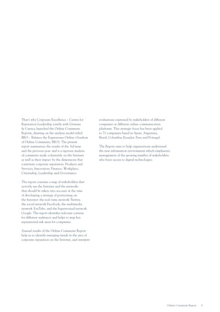That’s why Corporate Excellence – Centre for
Reputation Leadership jointly with Llorente
& Cuenca launched the Online Comments
Reports, drawing on the analysis model titled
BEO – Balance the Expresiones Online (Analysis
of Online Comments, BEO). The present
report summarizes the results of the 3rd issue
and the previous year, and is a rigorous analysis
of comments made voluntarily on the Internet
as well as their impact by the dimensions that
constitute corporate reputation: Products and
Services, Innovation, Finance, Workplace,
Citizenship, Leadership and Governance.

evaluations expressed by stakeholders of different
companies at different online communication
platforms. This strategic focus has been applied
to 71 companies based in Spain, Argentina,
Brazil, Colombia, Ecuador, Peru and Portugal.
The Report aims to help organizations understand
the new information environment which emphasizes
management of the growing number of stakeholders
who have access to digital technologies.

The report contains a map of stakeholders that
actively use the Internet and the networks
that should be taken into account at the time
of developing a strategy of positioning on
the Internet: the real–time network Twitter,
the social network Facebook, the multimedia
network YouTube, and the hypertextual network
Google. The report identifies relevant content
for different audiences and helps to map key
reputational risk areas for companies.
Annual results of the Online Comments Report
help us to identify emerging trends in the area of
corporate reputation on the Internet, and interpret

Online Comments Report

6

 