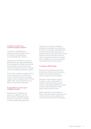 5. Internet as the key to
customer–company relations
Customers as a stakeholder group
experienced important changes in terms
of recognition, transforming from a
neutral stakeholder into a detractor.
Consumers view the Internet as a quick way
of making their claims and complaints heard.
This is especially true of Twitter and Facebook
(corporate pages in these networks), where
customers share their opinions about companies’
service, and usually these opinions are negative.
In this context companies are urged to develop
a good customer service in social networks
in order to optimize the process of managing
responses, claims and suggestions that customers
publish online. A good management process
improves overall corporate reputation.

6. Journalists are active users
of online networks
Journalists enjoyed a higher level of
awareness as compared to 2012 and
became the No.1 stakeholder group by
awareness in many sectors, e.g. Finance,
Governance and Products and Services.

This increase in awareness ran parallel to
proliferation of journalists’ personal profiles on
the web. Corporate websites and profiles of the
mass media contain links to private pages of
journalists where they share information, opinions
and discuss current events. Thus, in order to
achieve communication objectives, companies
need to establish new ways of communicating
with journalists by means of the Internet.

7. Google is still the king
Just like in 2012, the hypertextual network
Google achieved the best results by awareness
(better reach) and further increased its
results by recognition (better evaluation).
This positive trend, especially in terms of
recognition, is due to continued efforts of
companies, which, apart from generating
awareness among other stakeholders, continued
working towards expanding their online
presence and creating own content.
Similar to the 2012 issue, the positions of
Twitter and Facebook deteriorated both in terms
of awareness and recognition, making these
networks a hostile environment for companies.

Online Comments Report

9

 