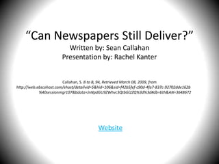 “Can Newspapers Still Deliver?”
                         Written by: Sean Callahan
                       Presentation by: Rachel Kanter


                        Callahan, S. B to B, 94, Retrieved March 08, 2009, from
http://web.ebscohost.com/ehost/detailvid=5&hid=106&sid=f42b5fef-c90d-4fa7-837c-92702dde162b
            %40sessionmgr107&bdata=JnNpdGU9ZWhvc3QtbGl2ZQ%3d%3d#db=bth&AN=3648672




                                          Website
 