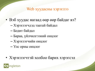 Web хуудасны хэрэглээ

• Вэб хуудас яагаад өөр өөр байдаг вэ?
  – Хэрэглэгчдэд таатай байдал
  – Бодит байдал
  – Бараа, үйлчилгээний онцлог
  – Хэрэглэгчийн онцлог
  – Улс орны онцлог


• Хэрэглэгчтэй холбоо барих хэрэгсэл
 