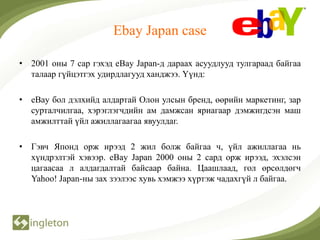 Ebay Japan case

• 2001 оны 7 сар гэхэд eBay Japan-д дараах асуудлууд тулгараад байгаа
  талаар гүйцэтгэх удирдлагууд ханджээ. Үүнд:

• eBay бол дэлхийд алдартай Олон улсын бренд, өөрийн маркетинг, зар
  сурталчилгаа, хэрэглэгчдийн ам дамжсан яриагаар дэмжигдсэн маш
  амжилттай үйл ажиллагаагаа явуулдаг.

• Гэвч Японд орж ирээд 2 жил болж байгаа ч, үйл ажиллагаа нь
  хүндрэлтэй хэвээр. eBay Japan 2000 оны 2 сард орж ирээд, эхэлсэн
  цагаасаа л алдагдалтай байсаар байна. Цаашлаад, гол өрсөлдөгч
  Yahoo! Japan-ны зах зээлээс хувь хэмжээ хүртэж чадахгүй л байгаа.
 