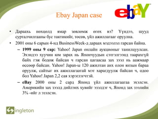 Ebay Japan case

• Дараахь нөхцөлд ямар зөвлөмж өгөх вэ? Үүндээ, шууд
  сурталчилгааны бус тактикийг, төсөв, үйл ажиллагааг оруулна.
• 2001 оны 6 сарын 4-нд BusinessWeek-д дараах мэдээлэл гарсан байна.
   – 1999 оны 9 сар: Yahoo! Japan онлайн аукционыг танилцуулсан.
     Эхэндээ хуучин юм зарах нь Япончуудын сэтгэлгээнд таарахгүй
     байх гэж бодож байсан ч гарсан цагаасаа зах зээл нь аажмаар
     өссөөр байсан. Yahoo! Japan-ы 120 ажилтан анх олон янзын бараа
     оруулж, сайтыг их ажиллагаатай мэт харагдуулж байсан ч, одоо
     бол Yahoo! Japan 2,2 сая хэрэглэгчтэй.
   – eBay 2000 оны 2 сард Японд үйл ажиллагаагаа эхэлсэн.
     Америкийн зах зээлд дийлэнх хувийг эзэлдэг ч, Японд зах зээлийн
     3% -ийг л эзэлсэн.
 