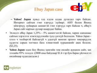 Ebay Japan case

   – Yahoo! Japan хувьд хэд хэдэн алдаа дутагдал гарч байсан.
      Интернет сайтын гэмт хэргүүд луйвар. АНУ болон Японд
      иймэрхүү луйварын шинжтэй гэмт хэргүүд гарч байсан ч, eBay's
      Japan сайт картын дугаар шаарддаг байна.
• Эхэндээ eBay Japan 1,25% - 5% шимтгэлтэй байсан, харин саяханаас
  сайтын хэрэглээг нэмэгдүүлэхийн тулд үнэгүй болгосон. Yahoo Japan -
  хэзээ ч төлбөртэй байгаагүй ч удалгүй мөнгөн орлого төвлөрүүлэх
  үүднээс сарын тогтмол бага хэмжээний хураамжийг авах болсон.
  ($2,25).
• Yahoo Japan одоо бол Японд хамгийн том онлайн аукцион сайт, зах
  зээлийн 95% эзэлдэг. (2000 оны байдлаар $1.6 тэр бум бараа үйлчилгээ
  онлайнаар худалдагдсан.)
 