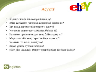 Асуулт

•   Хэрэглэгчдийг зөв тодорхойлсон уу?
•   Ямар сегментэд чиглэвэл амжилттай байсан вэ?
•   Зах зээлд нэвтрэлтийн стратеги зөв үү?
•   Улс орны онцлог юуг анхаарах байсан вэ?
•   Цаашдын орлогын модел ямар байвал дээр вэ?
•   Маркетингийн ямар стратеги баримтлах вэ?
•   Уналтыг гол шалтгаан юу вэ?
•   Яавал үүнээс хурдан гарах вэ?
•   eBay-ийн цаашдын амжилт ямар байхаар төсөөлж байна?
 