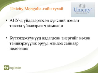 Unicity Mongolia-гийн тухай

• АНУ-д үйлдвэрлэсэн хүнсний нэмэлт
  тэжээл үйлдвэрлэгч компани

• Бүтээгдэхүүнүүд алдагдсан энергийг нөхөн
  тэнцвэржүүлж эрүүл мэндэд сайнаар
  нөлөөлдөг
 