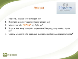 Асуулт


1.   Улс орны онцлог юуг анхаарах вэ?
2.   Зорилтод хэрэглэгчид гэж хэнийг сонгох вэ ?
3.   Маркетингийн “УРИА” юу байх вэ?
4.   Хэрхэн яаж ямар интернет маркетингийн сувгуудаар тэдэнд хүрэх
     вэ?
5.   Unictiy Mongolia-ийн цаашдын амжилт ямар байхаар төсөөлж байна?
 