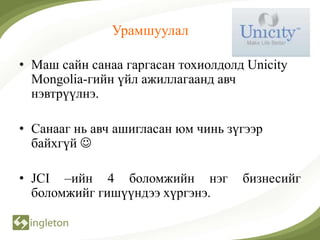 Урамшуулал

• Маш сайн санаа гаргасан тохиолдолд Unicity
  Mongolia-гийн үйл ажиллагаанд авч
  нэвтрүүлнэ.

• Санааг нь авч ашигласан юм чинь зүгээр
  байхгүй 

• JCI –ийн 4 боломжийн нэг          бизнесийг
  боломжийг гишүүндээ хүргэнэ.
 