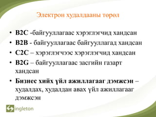 Электрон худалдааны төрөл

• B2C -байгууллагаас хэрэглэгчид хандсан
• B2B - байгууллагаас байгууллагад хандсан
• C2C – хэрэглэгчээс хэрэглэгчид хандсан
• B2G – байгууллагаас засгийн газарт
  хандсан
• Бизнес хийх үйл ажиллагааг дэмжсэн –
  худалдах, худалдан авах үйл ажиллагааг
  дэмжсэн
 