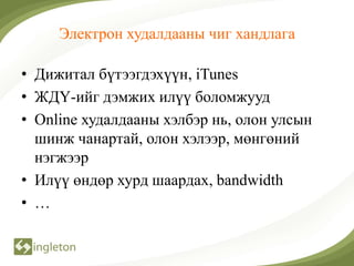 Электрон худалдааны чиг хандлага

• Дижитал бүтээгдэхүүн, iTunes
• ЖДҮ-ийг дэмжих илүү боломжууд
• Online худалдааны хэлбэр нь, олон улсын
  шинж чанартай, олон хэлээр, мөнгөний
  нэгжээр
• Илүү өндөр хурд шаардах, bandwidth
• …
 