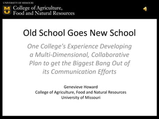 Old School Goes New School
One College's Experience Developing
 a Multi-Dimensional, Collaborative
Plan to get the Biggest Bang Out of
     its Communication Efforts

                  Genevieve Howard
  College of Agriculture, Food and Natural Resources
                 University of Missouri
 