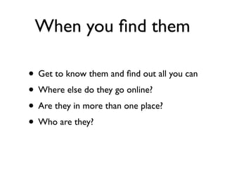 When you ﬁnd them

• Get to know them and ﬁnd out all you can
• Where else do they go online?
• Are they in more than one ...