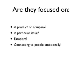 Are they focused on:

• A product or company?
• A particular issue?
• Escapism?
• Connecting to people emotionally?
 